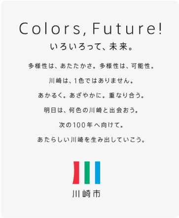 Colors,Future! いろいろって、未来。多様性はあたたかさ。多様性は可能性。川崎は、1色ではありません。あかるく。あざやかに。重なり合う。明日は、何色の川崎と出会おう。次の100年へ向けて。あたらしい川崎を生み出していこう。川崎市